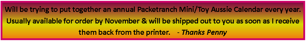 Text Box: Will be trying to put together an annual Packetranch Mini/Toy Aussie Calendar every year.  Usually available for order by November & will be shipped out to you as soon as I receive them back from the printer.    - Thanks Penny